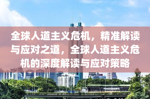 全球人道主義危機，精準解讀與應對之道，全球人道主義危機的深度解讀與應對策略