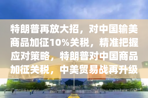 特朗普再放大招，對中國輸美商品加征10%關(guān)稅，精準把握應(yīng)對策略，特朗普對中國商品加征關(guān)稅，中美貿(mào)易戰(zhàn)再升級