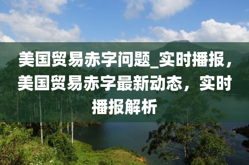 美國貿(mào)易赤字問題_實時播報，美國貿(mào)易赤字最新動態(tài)，實時播報解析