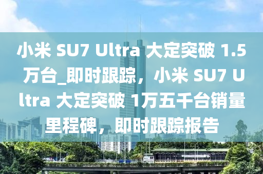 小米 SU7 Ultra 大定突破 1.5 萬臺(tái)_即時(shí)跟蹤，小米 SU7 Ultra 大定突破 1萬五千臺(tái)銷量里程碑，即時(shí)跟蹤報(bào)告