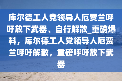 庫爾德工人黨領(lǐng)導(dǎo)人厄賈蘭呼吁放下武器、自行解散_重磅爆料，庫爾德工人黨領(lǐng)導(dǎo)人厄賈蘭呼吁解散，重磅呼吁放下武器