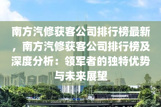 南方汽修獲客公司排行榜最新，南方汽修獲客公司排行榜及深度分析：領(lǐng)軍者的獨(dú)特優(yōu)勢與未來展望