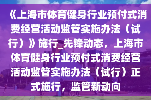 《上海市體育健身行業(yè)預(yù)付式消費(fèi)經(jīng)營活動(dòng)監(jiān)管實(shí)施辦法（試行）》施行_先鋒動(dòng)態(tài)，上海市體育健身行業(yè)預(yù)付式消費(fèi)經(jīng)營活動(dòng)監(jiān)管實(shí)施辦法（試行）正式施行，監(jiān)管新動(dòng)向