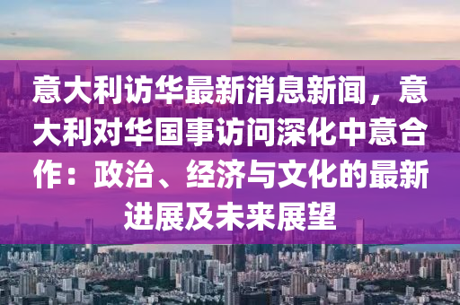 意大利訪華最新消息新聞，意大利對(duì)華國(guó)事訪問(wèn)深化中意合作：政治、經(jīng)濟(jì)與文化的最新進(jìn)展及未來(lái)展望