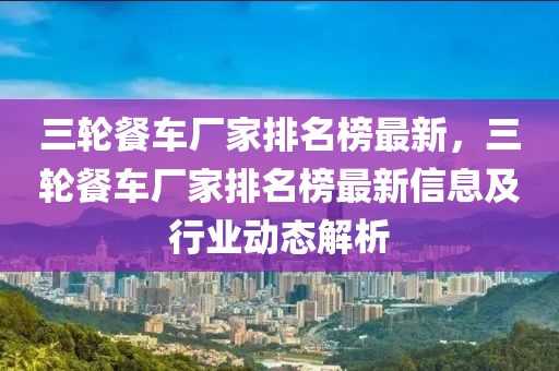 三輪餐車廠家排名榜最新，三輪餐車廠家排名榜最新信息及行業(yè)動態(tài)解析