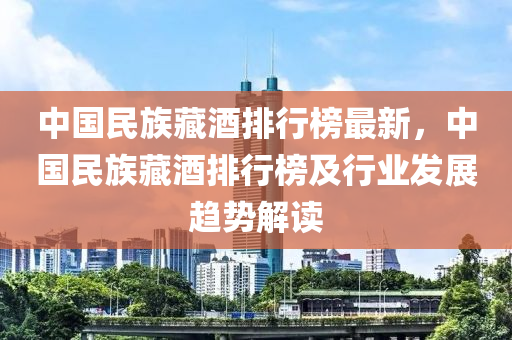 中國(guó)民族藏酒排行榜最新，中國(guó)民族藏酒排行榜及行業(yè)發(fā)展趨勢(shì)解讀