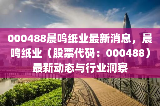 000488晨鳴紙業(yè)最新消息，晨鳴紙業(yè)（股票代碼：000488）最新動(dòng)態(tài)與行業(yè)洞察