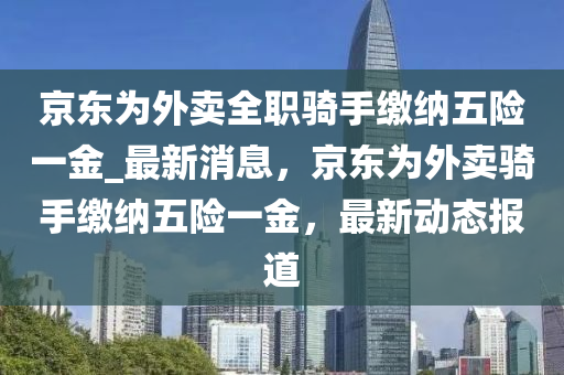 京東為外賣全職騎手繳納五險(xiǎn)一金_最新消息，京東為外賣騎手繳納五險(xiǎn)一金，最新動(dòng)態(tài)報(bào)道