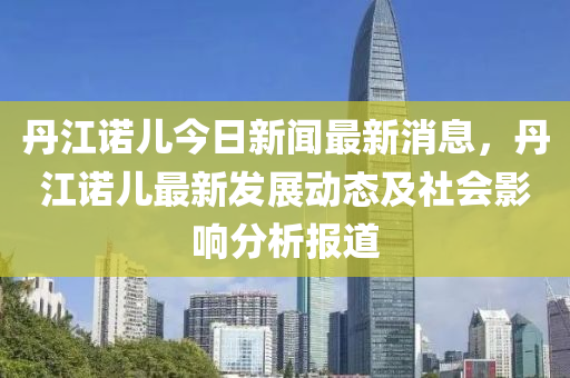 丹江諾兒今日新聞最新消息，丹江諾兒最新發(fā)展動態(tài)及社會影響分析報(bào)道