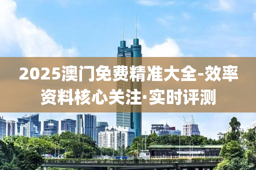 2025澳門免費精準大全-效率資料核心關(guān)注·實時評測