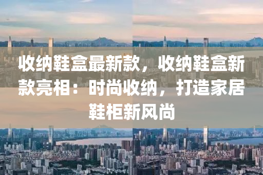 收納鞋盒最新款，收納鞋盒新款亮相：時尚收納，打造家居鞋柜新風尚