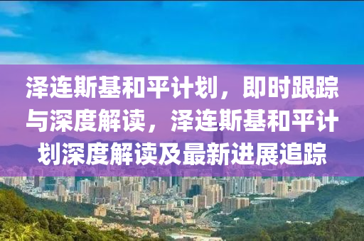 澤連斯基和平計(jì)劃，即時(shí)跟蹤與深度解讀，澤連斯基和平計(jì)劃深度解讀及最新進(jìn)展追蹤