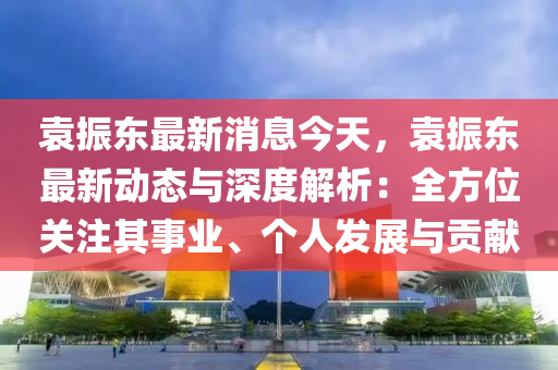 袁振東最新消息今天，袁振東最新動態(tài)與深度解析：全方位關(guān)注其事業(yè)、個人發(fā)展與貢獻