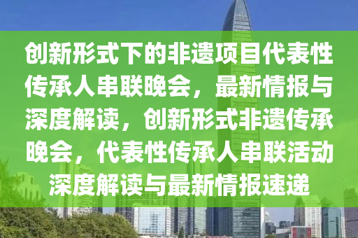 創(chuàng)新形式下的非遺項(xiàng)目代表性傳承人串聯(lián)晚會(huì)，最新情報(bào)與深度解讀，創(chuàng)新形式非遺傳承晚會(huì)，代表性傳承人串聯(lián)活動(dòng)深度解讀與最新情報(bào)速遞