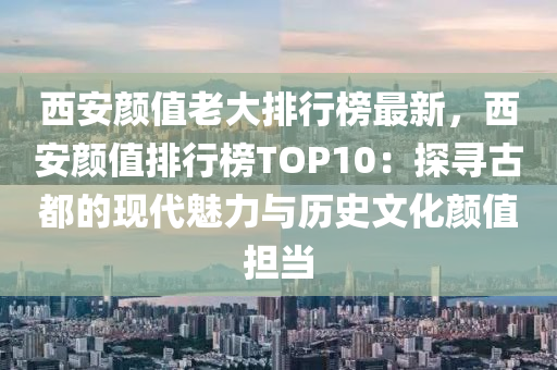 西安顏值老大排行榜最新，西安顏值排行榜TOP10：探尋古都的現(xiàn)代魅力與歷史文化顏值擔(dān)當(dāng)