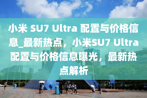 小米 SU7 Ultra 配置與價(jià)格信息_最新熱點(diǎn)，小米SU7 Ultra配置與價(jià)格信息曝光，最新熱點(diǎn)解析