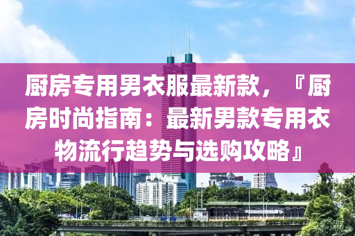 廚房專用男衣服最新款，『廚房時尚指南：最新男款專用衣物流行趨勢與選購攻略』