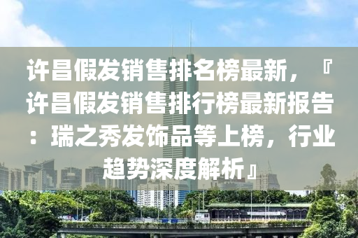 許昌假發(fā)銷售排名榜最新，『許昌假發(fā)銷售排行榜最新報告：瑞之秀發(fā)飾品等上榜，行業(yè)趨勢深度解析』