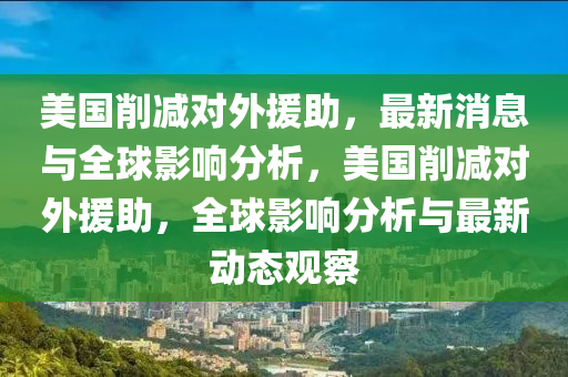 美國削減對外援助，最新消息與全球影響分析，美國削減對外援助，全球影響分析與最新動態(tài)觀察