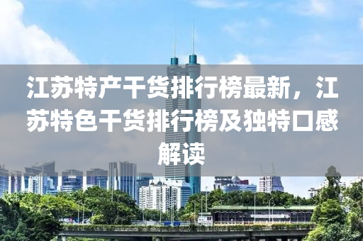 江蘇特產(chǎn)干貨排行榜最新，江蘇特色干貨排行榜及獨特口感解讀