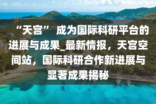 “天宮” 成為國際科研平臺的進展與成果_最新情報，天宮空間站，國際科研合作新進展與顯著成果揭秘