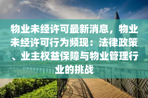 物業(yè)未經(jīng)許可最新消息，物業(yè)未經(jīng)許可行為頻現(xiàn)：法律政策、業(yè)主權(quán)益保障與物業(yè)管理行業(yè)的挑戰(zhàn)