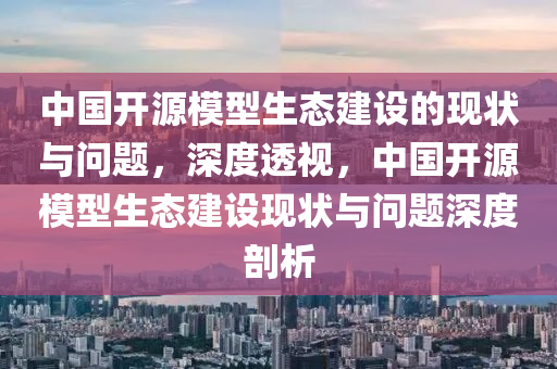 中國開源模型生態(tài)建設的現(xiàn)狀與問題，深度透視，中國開源模型生態(tài)建設現(xiàn)狀與問題深度剖析