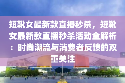 短靴女最新款直播秒殺，短靴女最新款直播秒殺活動全解析：時尚潮流與消費者反饋的雙重關注