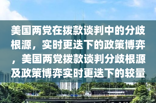 美國兩黨在撥款談判中的分歧根源，實時更迭下的政策博弈，美國兩黨撥款談判分歧根源及政策博弈實時更迭下的較量