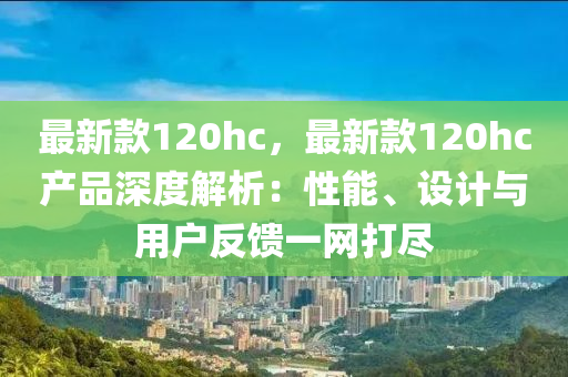 最新款120hc，最新款120hc產(chǎn)品深度解析：性能、設(shè)計(jì)與用戶反饋一網(wǎng)打盡