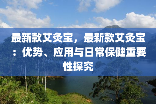 最新款艾灸寶，最新款艾灸寶：優(yōu)勢(shì)、應(yīng)用與日常保健重要性探究