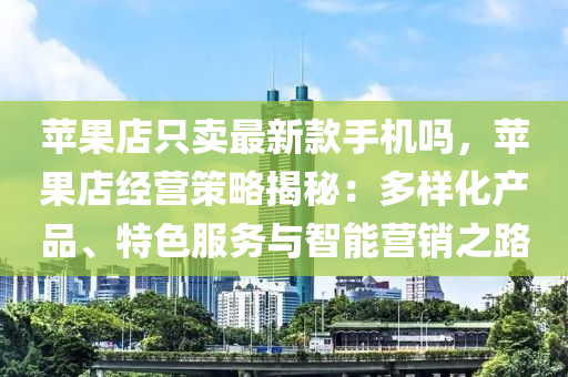 蘋果店只賣最新款手機(jī)嗎，蘋果店經(jīng)營策略揭秘：多樣化產(chǎn)品、特色服務(wù)與智能營銷之路