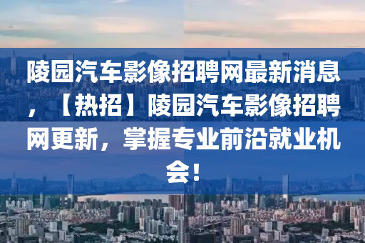 陵園汽車影像招聘網(wǎng)最新消息，【熱招】陵園汽車影像招聘網(wǎng)更新，掌握專業(yè)前沿就業(yè)機會！