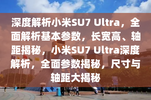 深度解析小米SU7 Ultra，全面解析基本參數(shù)，長(zhǎng)寬高、軸距揭秘，小米SU7 Ultra深度解析，全面參數(shù)揭秘，尺寸與軸距大揭秘