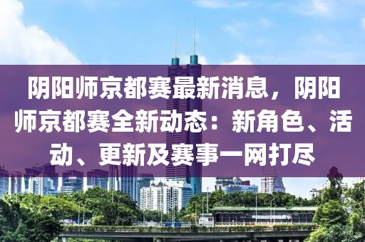 陰陽師京都賽最新消息，陰陽師京都賽全新動(dòng)態(tài)：新角色、活動(dòng)、更新及賽事一網(wǎng)打盡