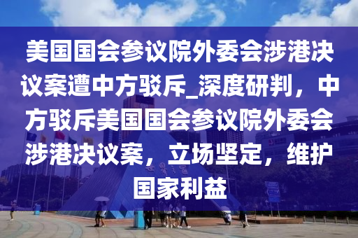 美國(guó)國(guó)會(huì)參議院外委會(huì)涉港決議案遭中方駁斥_深度研判，中方駁斥美國(guó)國(guó)會(huì)參議院外委會(huì)涉港決議案，立場(chǎng)堅(jiān)定，維護(hù)國(guó)家利益