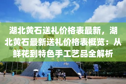 湖北黃石送禮價格表最新，湖北黃石最新送禮價格表概覽：從鮮花到特色手工藝品全解析