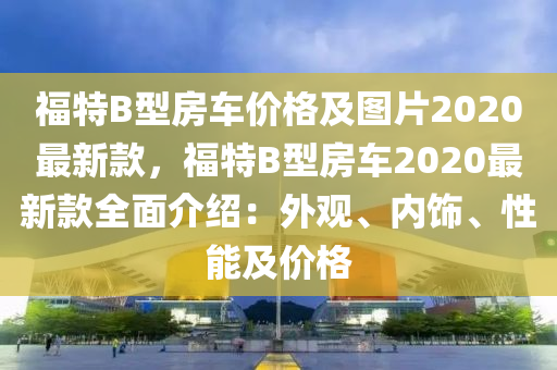 福特B型房車價格及圖片2020最新款，福特B型房車2020最新款全面介紹：外觀、內(nèi)飾、性能及價格