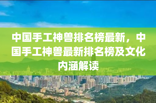 中國(guó)手工神獸排名榜最新，中國(guó)手工神獸最新排名榜及文化內(nèi)涵解讀