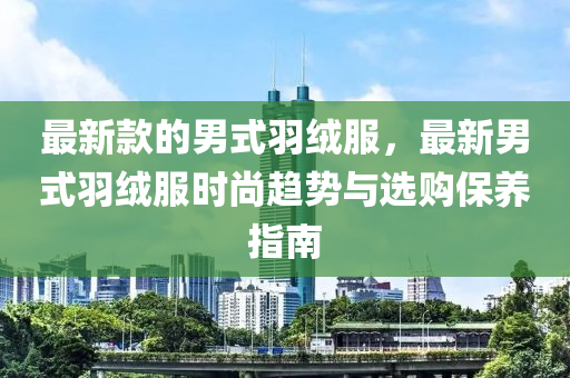 最新款的男式羽絨服，最新男式羽絨服時尚趨勢與選購保養(yǎng)指南