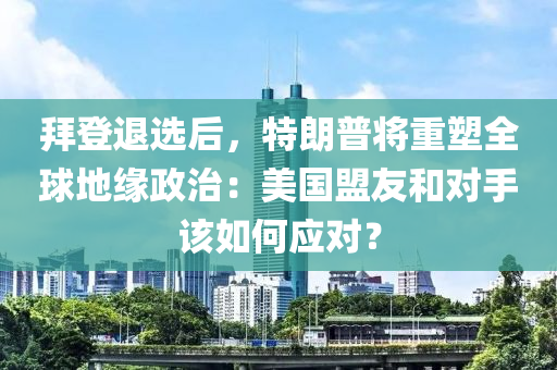 拜登退選后，特朗普將重塑全球地緣政治：美國盟友和對手該如何應對？