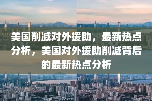 美國削減對外援助，最新熱點分析，美國對外援助削減背后的最新熱點分析