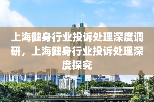 上海健身行業(yè)投訴處理深度調研，上海健身行業(yè)投訴處理深度探究