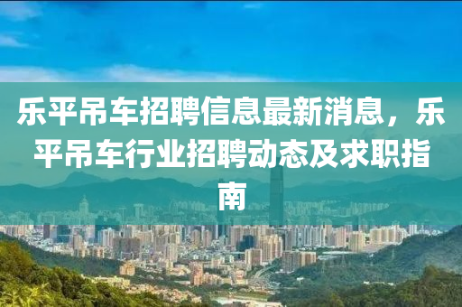 樂平吊車招聘信息最新消息，樂平吊車行業(yè)招聘動態(tài)及求職指南