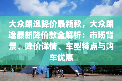 大眾朗逸降價(jià)最新款，大眾朗逸最新降價(jià)款全解析：市場(chǎng)背景、降價(jià)詳情、車型特點(diǎn)與購車優(yōu)惠