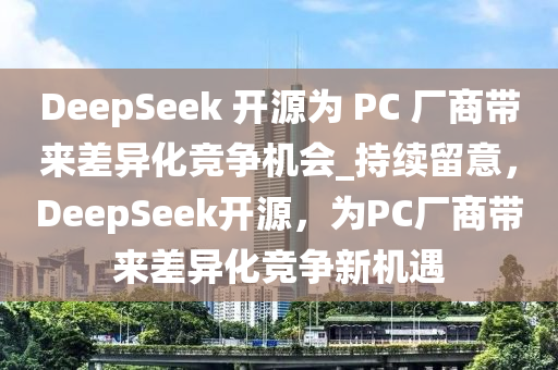 DeepSeek 開源為 PC 廠商帶來差異化競(jìng)爭(zhēng)機(jī)會(huì)_持續(xù)留意，DeepSeek開源，為PC廠商帶來差異化競(jìng)爭(zhēng)新機(jī)遇