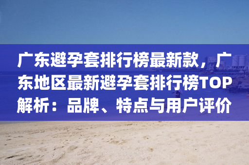 廣東避孕套排行榜最新款，廣東地區(qū)最新避孕套排行榜TOP解析：品牌、特點與用戶評價