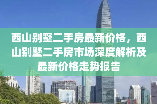 西山別墅二手房最新價格，西山別墅二手房市場深度解析及最新價格走勢報告