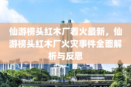 仙游榜頭紅木廠著火最新，仙游榜頭紅木廠火災事件全面解析與反思