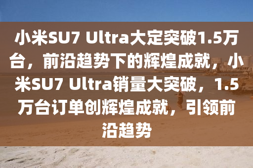 小米SU7 Ultra大定突破1.5萬臺(tái)，前沿趨勢(shì)下的輝煌成就，小米SU7 Ultra銷量大突破，1.5萬臺(tái)訂單創(chuàng)輝煌成就，引領(lǐng)前沿趨勢(shì)